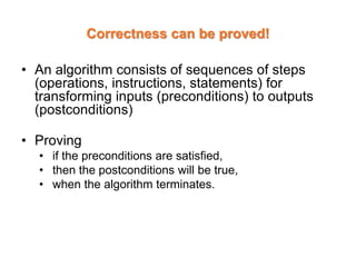 Correctness can be proved!
• An algorithm consists of sequences of steps
(operations, instructions, statements) for
transforming inputs (preconditions) to outputs
(postconditions)
• Proving
• if the preconditions are satisfied,
• then the postconditions will be true,
• when the algorithm terminates.
 