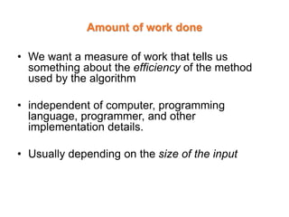 Amount of work done
• We want a measure of work that tells us
something about the efficiency of the method
used by the algorithm
• independent of computer, programming
language, programmer, and other
implementation details.
• Usually depending on the size of the input
 