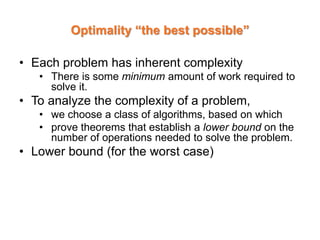 Optimality “the best possible”
• Each problem has inherent complexity
• There is some minimum amount of work required to
solve it.
• To analyze the complexity of a problem,
• we choose a class of algorithms, based on which
• prove theorems that establish a lower bound on the
number of operations needed to solve the problem.
• Lower bound (for the worst case)
 