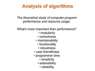 Analysis of algorithms
The theoretical study of computer-program
performance and resource usage.
What’s more important than performance?
• modularity
• correctness
• maintainability
• functionality
• robustness
• user-friendliness
• programmer time
• simplicity
• extensibility
• reliability
 