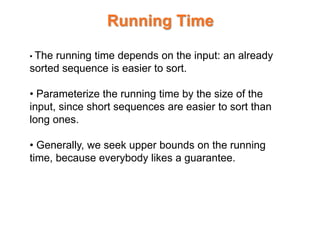 Running Time
• The running time depends on the input: an already
sorted sequence is easier to sort.
• Parameterize the running time by the size of the
input, since short sequences are easier to sort than
long ones.
• Generally, we seek upper bounds on the running
time, because everybody likes a guarantee.
 
