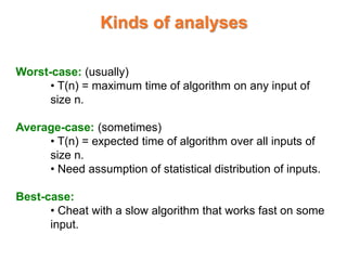 Kinds of analyses
Worst-case: (usually)
• T(n) = maximum time of algorithm on any input of
size n.
Average-case: (sometimes)
• T(n) = expected time of algorithm over all inputs of
size n.
• Need assumption of statistical distribution of inputs.
Best-case:
• Cheat with a slow algorithm that works fast on some
input.
 