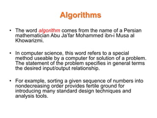 Algorithms
• The word algorithm comes from the name of a Persian
mathematician Abu Ja’far Mohammed ibn-i Musa al
Khowarizmi.
• In computer science, this word refers to a special
method useable by a computer for solution of a problem.
The statement of the problem specifies in general terms
the desired input/output relationship.
• For example, sorting a given sequence of numbers into
nondecreasing order provides fertile ground for
introducing many standard design techniques and
analysis tools.
 