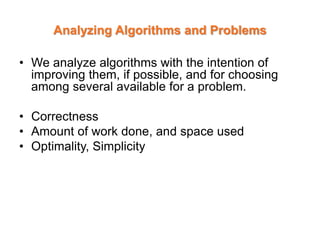 Analyzing Algorithms and Problems
• We analyze algorithms with the intention of
improving them, if possible, and for choosing
among several available for a problem.
• Correctness
• Amount of work done, and space used
• Optimality, Simplicity
 