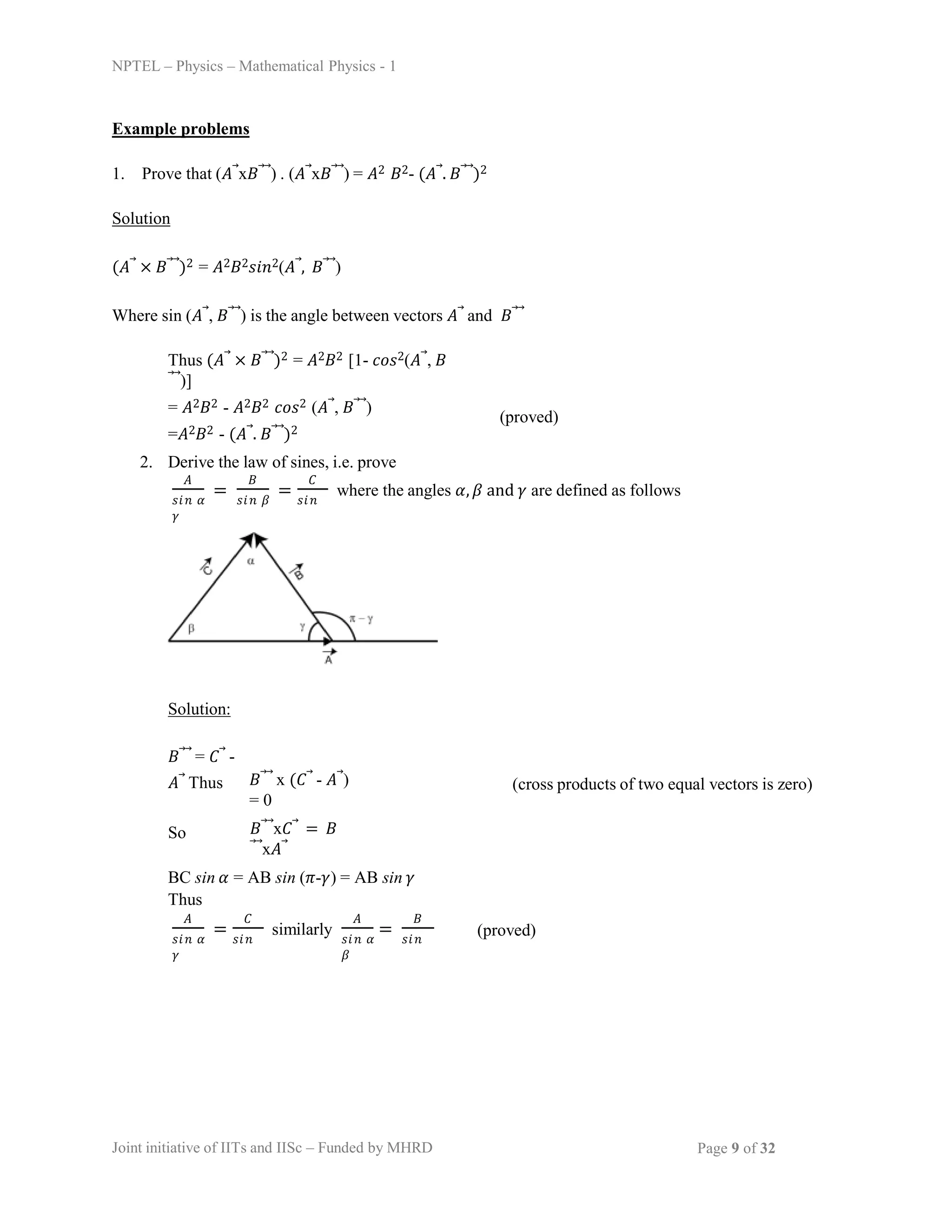 NPTEL – Physics – Mathematical Physics - 1
Example problems
1. Prove that (𝐴⃗x𝐵⃗⃗) . (𝐴⃗x𝐵⃗⃗) = 𝐴2 𝐵2- (𝐴⃗. 𝐵⃗⃗)2
Solution
(𝐴⃗ × 𝐵⃗⃗)2 = 𝐴2𝐵2𝑠𝑖𝑛2(𝐴⃗, 𝐵⃗⃗)
Where sin (𝐴⃗, 𝐵⃗⃗) is the angle between vectors 𝐴⃗ and 𝐵⃗⃗
Thus (𝐴⃗ × 𝐵⃗⃗)2 = 𝐴2𝐵2 [1- 𝑐𝑜𝑠2(𝐴⃗, 𝐵
⃗⃗)]
= 𝐴2𝐵2 - 𝐴2𝐵2 𝑐𝑜𝑠2 (𝐴⃗, 𝐵⃗⃗)
=𝐴2𝐵2 - (𝐴⃗. 𝐵⃗⃗)2
(proved)
2. Derive the law of sines, i.e. prove
𝐴 𝐵
𝑠𝑖𝑛 𝛼 𝑠𝑖𝑛 𝛽 𝑠𝑖𝑛
𝛾
= =
𝐶
where the angles 𝛼, 𝛽 and 𝛾 are defined as follows
Solution:
𝐵⃗⃗ = 𝐶⃗ -
𝐴⃗ Thus 𝐵⃗⃗ x (𝐶⃗ - 𝐴⃗)
= 0
(cross products of two equal vectors is zero)
So 𝐵⃗⃗x𝐶⃗ = 𝐵
⃗⃗x𝐴⃗
BC sin 𝛼 = AB sin (𝜋-𝛾) = AB sin 𝛾
Thus
𝐴 𝐶
𝑠𝑖𝑛 𝛼 𝑠𝑖𝑛
𝛾
= similarly
𝐴
𝑠𝑖𝑛 𝛼 𝑠𝑖𝑛
𝛽
=
𝐵
(proved)
Joint initiative of IITs and IISc – Funded by MHRD Page 9 of 32
 