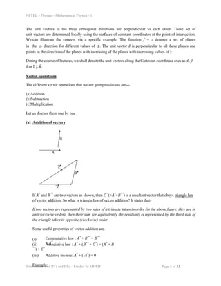NPTEL – Physics – Mathematical Physics - 1
The unit vectors in the three orthogonal directions are perpendicular to each other. These set of
unit vectors are determined locally using the surfaces of constant coordinates at the point of intersection.
We can illustrate the concept via a specific example. The function f = z denotes a set of planes
in the z- direction for different values of z. The unit vector 𝑧̂ is perpendicular to all these planes and
points in the direction of the planes with increasing of the planes with increasing values of z.
During the course of lectures, we shall denote the unit vectors along the Cartesian coordinate axes as 𝑥̂, 𝑦̂,
𝑧̂ or 𝑖̂, 𝑗̂, 𝑘̂.
Vector operations
The different vector operations that we are going to discuss are---
(a)Addition
(b)Subtraction
(c)Multiplication
Let us discuss them one by one
(a) Addition of vectors
If 𝐴⃗ and 𝐵⃗⃗ are two vectors as shown, then 𝐶⃗ (=𝐴⃗+𝐵⃗⃗) is a resultant vector that obeys triangle law
of vector addition. So what is triangle law of vector addition? It states that-
If two vectors are represented by two sides of a triangle taken in order (in the above figure, they are in
anticlockwise order), then their sum (or equivalently the resultant) is represented by the third side of
the triangle taken in opposite (clockwise) order.
Some useful properties of vector addition are-
(i) Commutative law : 𝐴⃗ + 𝐵⃗⃗ = 𝐵⃗⃗
+ 𝐴⃗
(ii) Associative law : 𝐴⃗ + (𝐵⃗⃗ + 𝐶⃗) = (𝐴⃗ + 𝐵
⃗⃗) + 𝐶⃗
(iii) Additive inverse: 𝐴⃗ + (-𝐴⃗) = 0
Example:
Joint initiative of IITs and IISc – Funded by MHRD Page 3 of 32
 