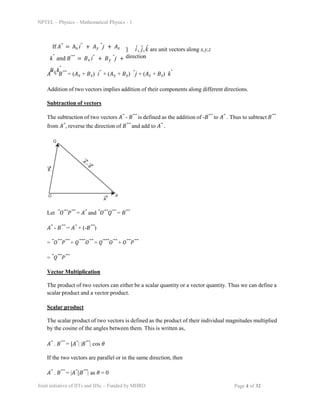 NPTEL – Physics – Mathematical Physics - 1
If 𝐴⃗ = Ax iˆ + 𝐴𝑦
ˆj + 𝐴𝑧
kˆ and 𝐵⃗⃗ = 𝐵𝑥 iˆ + 𝐵𝑦
ˆj +
𝐵𝑧 kˆ
} i
ˆ, ĵ,k̂ are unit vectors along x,y,z
direction
𝐴⃗ + 𝐵⃗⃗ = (𝐴𝑥 + 𝐵𝑥) iˆ + (𝐴𝑦 + 𝐵𝑦) ˆj + (𝐴𝑧 + 𝐵𝑧) kˆ
Addition of two vectors implies addition of their components along different directions.
Subtraction of vectors
The subtraction of two vectors 𝐴⃗ - 𝐵⃗⃗ is defined as the addition of -𝐵⃗⃗ to 𝐴⃗ . Thus to subtract 𝐵⃗⃗
from 𝐴⃗, reverse the direction of 𝐵⃗⃗ and add to 𝐴⃗ .
Let ⃗𝑂⃗⃗𝑃⃗⃗ = 𝐴⃗ and ⃗𝑂⃗⃗𝑄⃗⃗ = 𝐵⃗⃗
𝐴⃗ - 𝐵⃗⃗ = 𝐴⃗ + (-𝐵⃗⃗)
= ⃗𝑂⃗⃗𝑃⃗⃗ + 𝑄⃗⃗⃗𝑂⃗⃗ = 𝑄⃗⃗⃗𝑂⃗⃗ + 𝑂⃗⃗𝑃⃗⃗
= ⃗𝑄⃗⃗𝑃⃗⃗
Vector Multiplication
The product of two vectors can either be a scalar quantity or a vector quantity. Thus we can define a
scalar product and a vector product.
Scalar product
The scalar product of two vectors is defined as the product of their individual magnitudes multiplied
by the cosine of the angles between them. This is written as,
𝐴⃗ . 𝐵⃗⃗ = |𝐴⃗| |𝐵⃗⃗| cos 𝜃
If the two vectors are parallel or in the same direction, then
𝐴⃗ . 𝐵⃗⃗ = |𝐴⃗||𝐵⃗⃗| as 𝜃 = 0
Joint initiative of IITs and IISc – Funded by MHRD Page 4 of 32
 