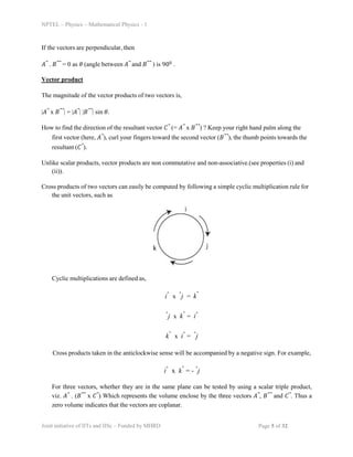 NPTEL – Physics – Mathematical Physics - 1
If the vectors are perpendicular, then
𝐴⃗ . 𝐵⃗⃗ = 0 as 𝜃 (angle between 𝐴⃗ and 𝐵⃗⃗ ) is 900 .
Vector product
The magnitude of the vector products of two vectors is,
|𝐴⃗ x 𝐵⃗⃗| = |𝐴⃗| |𝐵⃗⃗| sin 𝜃.
How to find the direction of the resultant vector 𝐶⃗ (= 𝐴⃗ x 𝐵⃗⃗) ? Keep your right hand palm along the
first vector (here, 𝐴⃗), curl your fingers toward the second vector (𝐵⃗⃗), the thumb points towards the
resultant (𝐶⃗).
Unlike scalar products, vector products are non commutative and non-associative.(see properties (i) and
(ii)).
Cross products of two vectors can easily be computed by following a simple cyclic multiplication rule for
the unit vectors, such as
Cyclic multiplications are defined as,
iˆ x ˆj = kˆ
ˆj x kˆ = iˆ
kˆ x iˆ = ˆj
Cross products taken in the anticlockwise sense will be accompanied by a negative sign. For example,
iˆ x kˆ = - ˆj
For three vectors, whether they are in the same plane can be tested by using a scalar triple product,
viz. 𝐴⃗ . (𝐵⃗⃗ x 𝐶⃗) Which represents the volume enclose by the three vectors 𝐴⃗, 𝐵⃗⃗ and 𝐶⃗. Thus a
zero volume indicates that the vectors are coplanar.
Joint initiative of IITs and IISc – Funded by MHRD Page 5 of 32
 