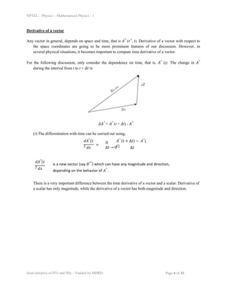 NPTEL – Physics – Mathematical Physics - 1
Derivative of a vector
Any vector in general, depends on space and time, that is 𝐴⃗ (𝑟⃗, t). Derivative of a vector with respect to
the space coordinates are going to be more prominent features of our discussion. However, in
several physical situations, it becomes important to compute time derivative of a vector.
For the following discussion, only consider the dependence on time, that is, 𝐴⃗ (t). The change in 𝐴⃗
during the interval from t to t + 𝛥𝑡 is
𝛥𝐴⃗ = 𝐴⃗ (t + 𝛥t) - 𝐴⃗
(t) The differentiation with time can be carried out using,
𝑑𝐴⃗(𝑡
) 𝑑𝑥
=
𝑙𝑡
∆𝑡 → 0
𝐴⃗ (𝑡 + ∆𝑡) − 𝐴⃗(
𝑡) ∆𝑡
𝑑𝐴⃗(𝑡
) 𝑑𝑥
There is a very important difference between the time derivative of a vector and a scalar. Derivative of
a scalar has only magnitude, while the derivative of a vector has both magnitude and direction.
is a new vector (say 𝐵⃗⃗) which can have any magnitude and direction,
depending on the behavior of 𝐴⃗ .
Joint initiative of IITs and IISc – Funded by MHRD Page 6 of 32
 