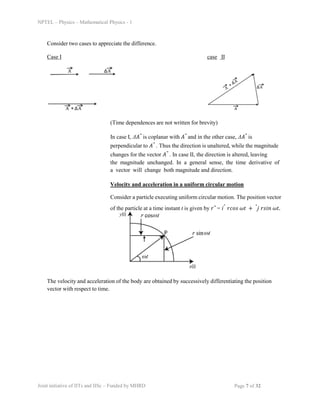 NPTEL – Physics – Mathematical Physics - 1
Consider two cases to appreciate the difference.
Case I case II
(Time dependences are not written for brevity)
In case I, Δ𝐴⃗ is coplanar with 𝐴⃗ and in the other case, Δ𝐴⃗ is
perpendicular to 𝐴⃗ . Thus the direction is unaltered, while the magnitude
changes for the vector 𝐴⃗ . In case II, the direction is altered, leaving
the magnitude unchanged. In a general sense, the time derivative of
a vector will change both magnitude and direction.
Velocity and acceleration in a uniform circular motion
Consider a particle executing uniform circular motion. The position vector
of the particle at a time instant t is given by 𝑟⃗ = iˆ 𝑟𝑐𝑜𝑠 𝜔𝑡 + ˆj 𝑟𝑠𝑖𝑛 𝜔𝑡.
The velocity and acceleration of the body are obtained by successively differentiating the position
vector with respect to time.
Joint initiative of IITs and IISc – Funded by MHRD Page 7 of 32
 