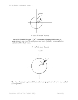 NPTEL – Physics – Mathematical Physics - 1
𝑣⃗ = rω (- iˆ sin ωt + ˆj cos ωt)
To get a feel of the direction, take 𝑟⃗ . 𝑣⃗ = 0 Thus the velocity and position vectors are
perpendicular to each other. The acceleration vector can be obtained by computing the time
derivative of the velocity vector.
𝑎⃗ = - 𝜔2r ( iˆ cosωt + ˆj sinωt)
= -𝜔2𝑟⃗
Thus 𝑎⃗ and 𝑟⃗ are oppositely directed. Since acceleration is proportional to force, the force is called
as centripetal force.
Joint initiative of IITs and IISc – Funded by MHRD Page 8 of 32
 