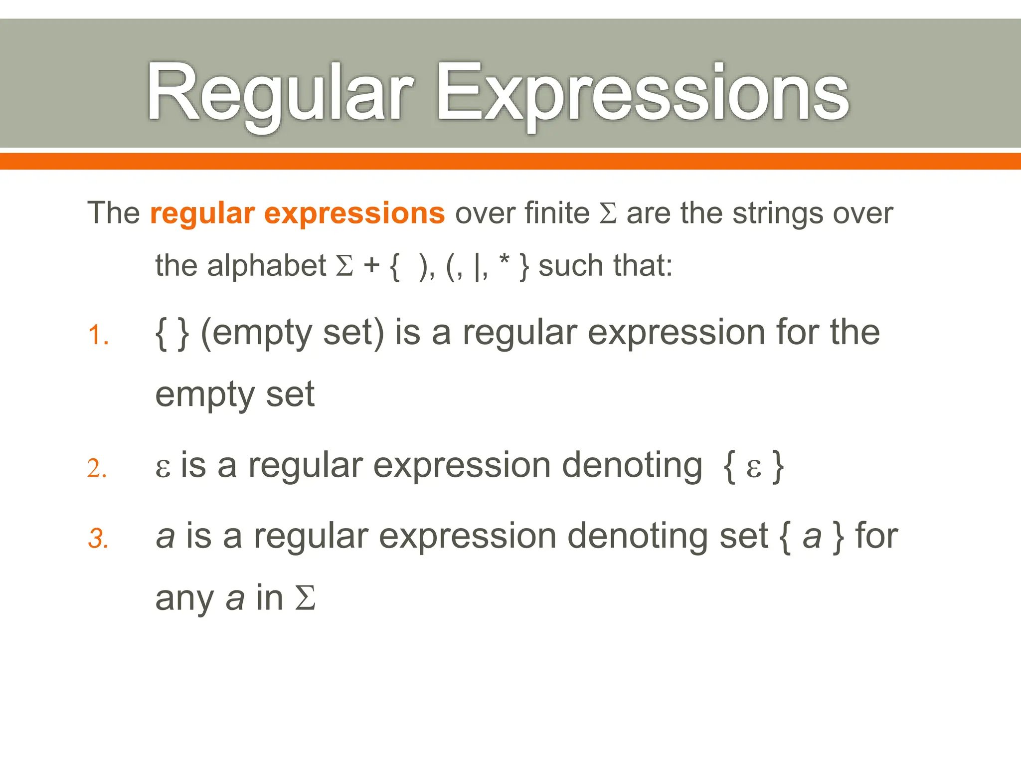 The regular expressions over finite S are the strings over
the alphabet S + { ), (, |, * } such that:
1. { } (empty set) is a regular expression for the
empty set
2. e is a regular expression denoting { e }
3. a is a regular expression denoting set { a } for
any a in S
 