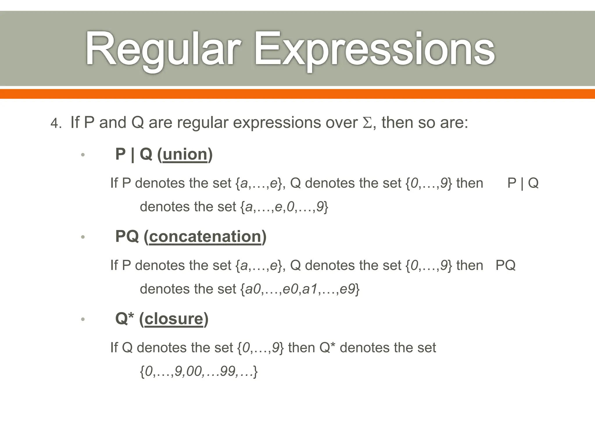 4. If P and Q are regular expressions over S, then so are:
• P | Q (union)
If P denotes the set {a,…,e}, Q denotes the set {0,…,9} then P | Q
denotes the set {a,…,e,0,…,9}
• PQ (concatenation)
If P denotes the set {a,…,e}, Q denotes the set {0,…,9} then PQ
denotes the set {a0,…,e0,a1,…,e9}
• Q* (closure)
If Q denotes the set {0,…,9} then Q* denotes the set
{0,…,9,00,…99,…}
 
