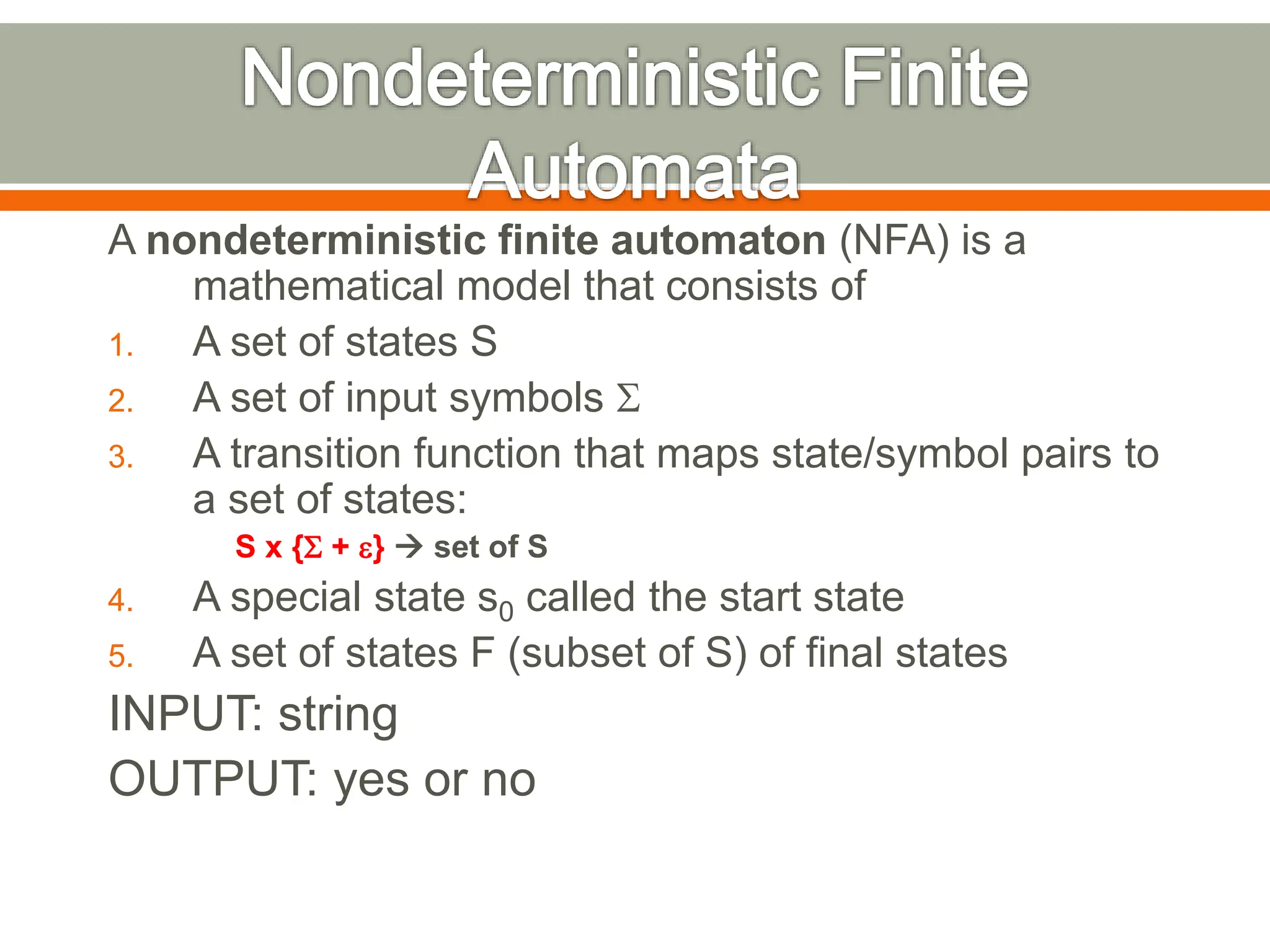 A nondeterministic finite automaton (NFA) is a
mathematical model that consists of
1. A set of states S
2. A set of input symbols S
3. A transition function that maps state/symbol pairs to
a set of states:
S x {S + e}  set of S
4. A special state s0 called the start state
5. A set of states F (subset of S) of final states
INPUT: string
OUTPUT: yes or no
 