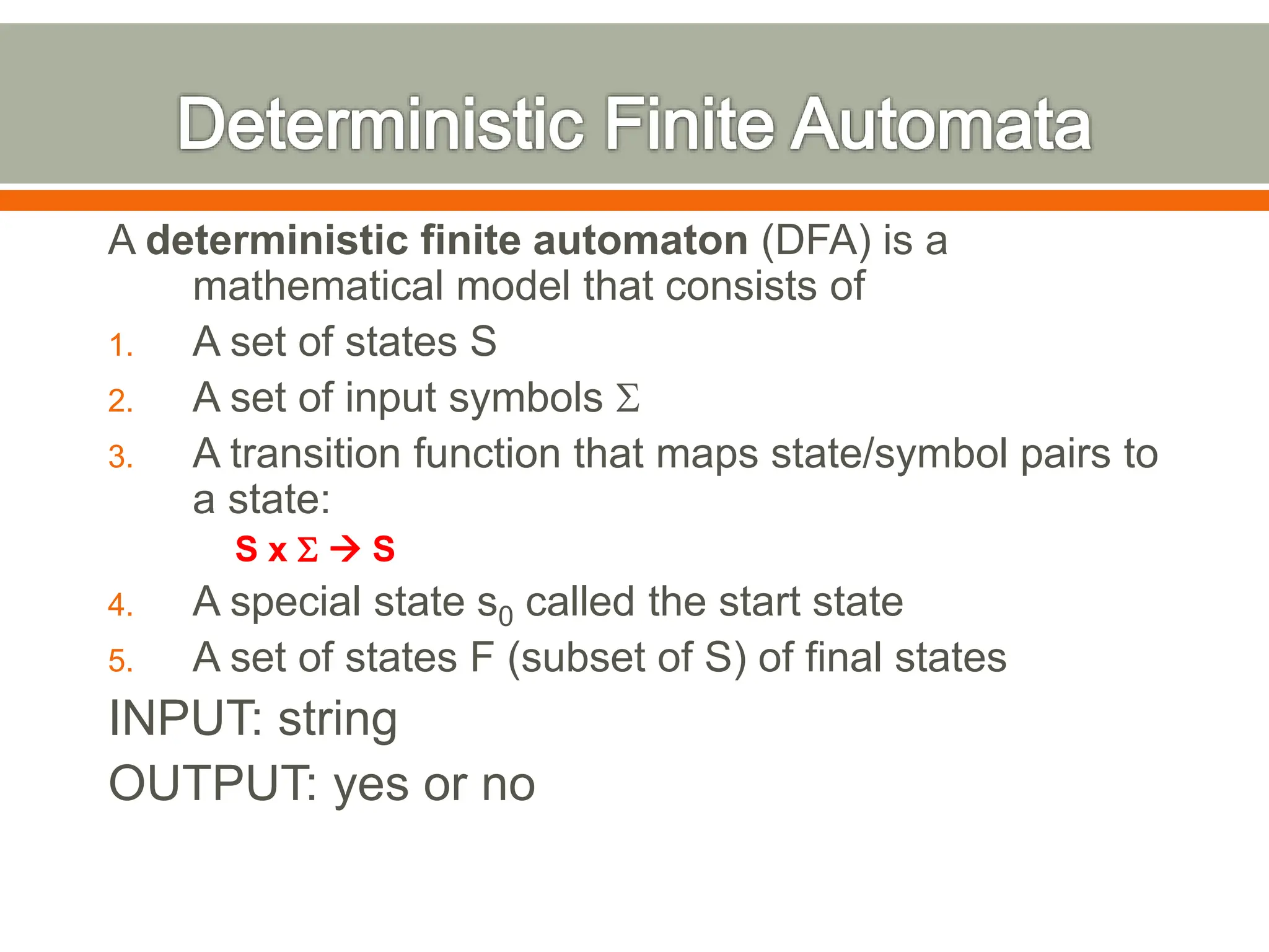A deterministic finite automaton (DFA) is a
mathematical model that consists of
1. A set of states S
2. A set of input symbols S
3. A transition function that maps state/symbol pairs to
a state:
S x S  S
4. A special state s0 called the start state
5. A set of states F (subset of S) of final states
INPUT: string
OUTPUT: yes or no
 