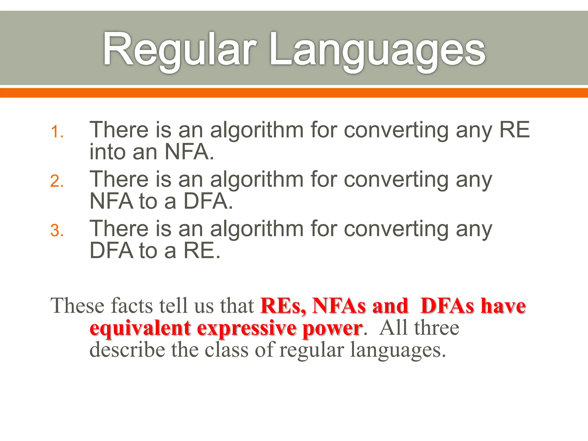 1. There is an algorithm for converting any RE
into an NFA.
2. There is an algorithm for converting any
NFA to a DFA.
3. There is an algorithm for converting any
DFA to a RE.
These facts tell us that REs, NFAs and DFAs have
equivalent expressive power. All three
describe the class of regular languages.
 