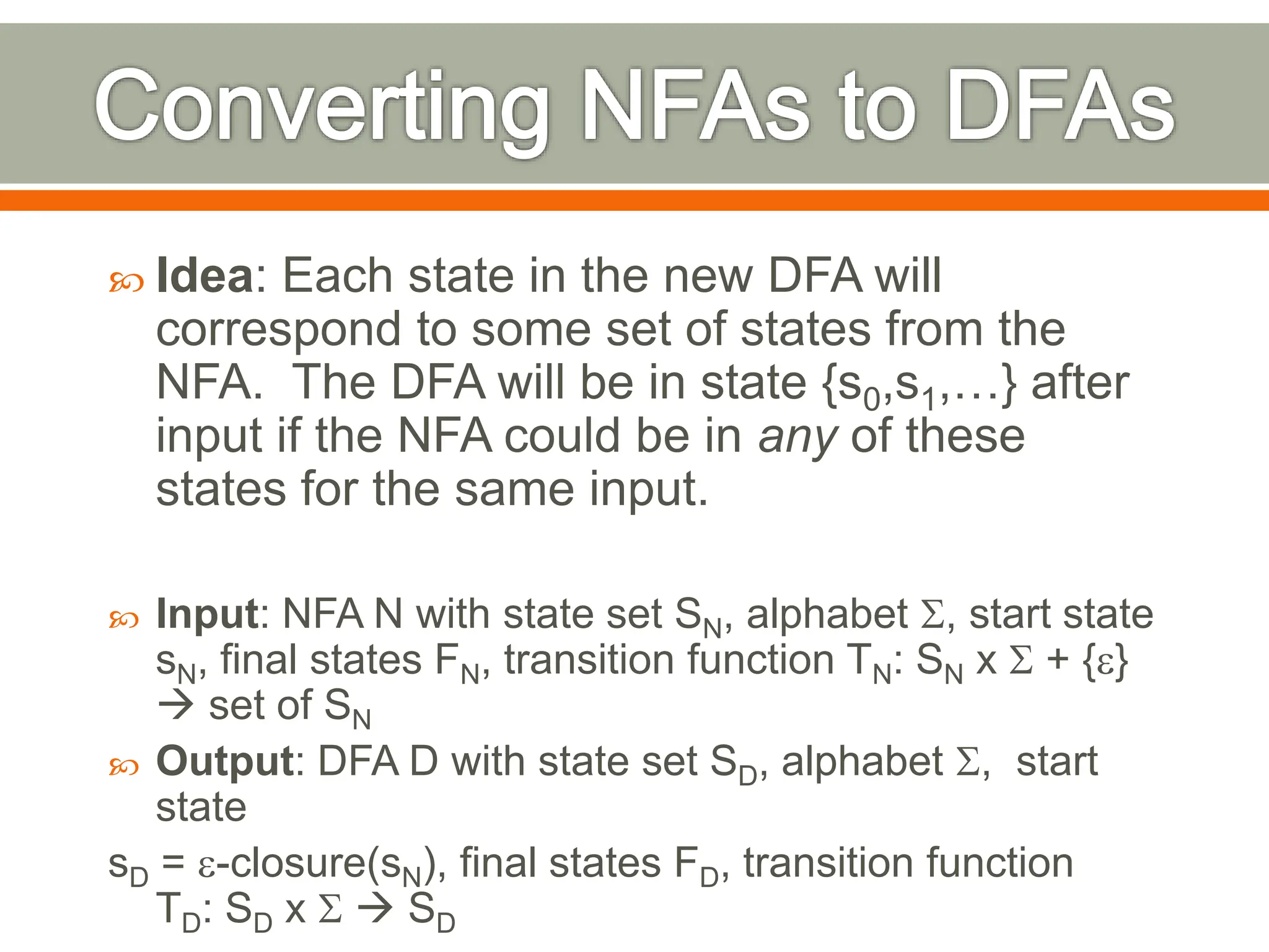  Idea: Each state in the new DFA will
correspond to some set of states from the
NFA. The DFA will be in state {s0,s1,…} after
input if the NFA could be in any of these
states for the same input.
 Input: NFA N with state set SN, alphabet S, start state
sN, final states FN, transition function TN: SN x S + {e}
 set of SN
 Output: DFA D with state set SD, alphabet S, start
state
sD = e-closure(sN), final states FD, transition function
TD: SD x S  SD
 