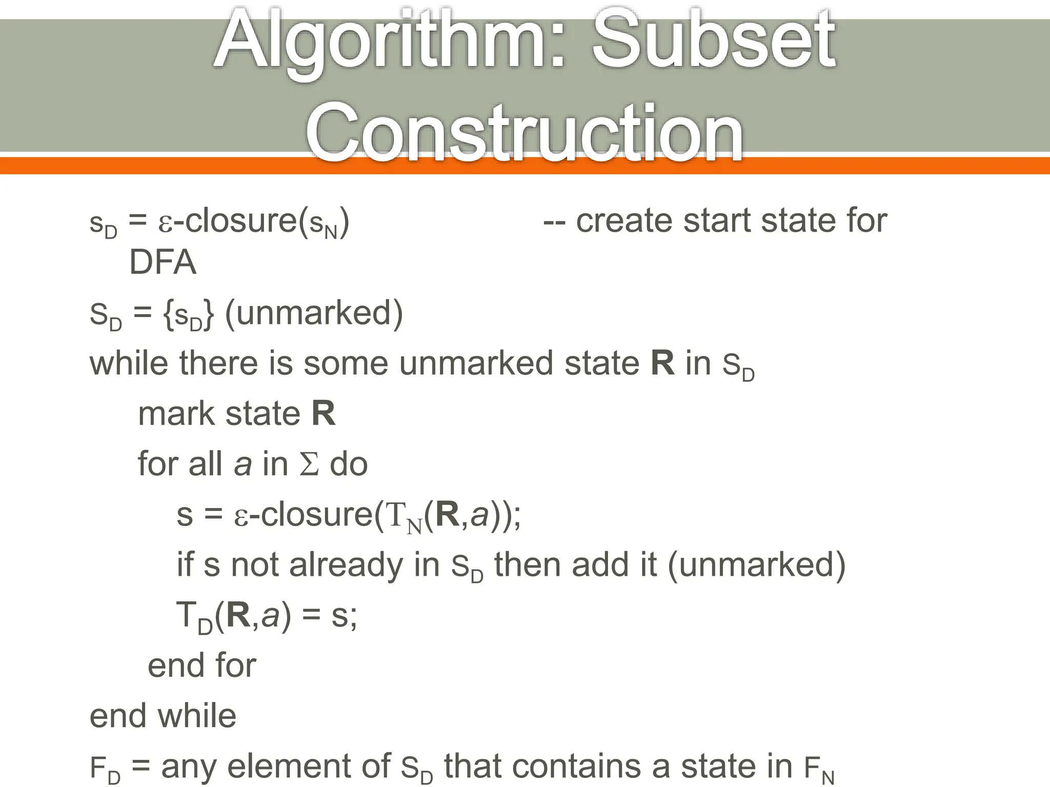 sD = e-closure(sN) -- create start state for
DFA
SD = {sD} (unmarked)
while there is some unmarked state R in SD
mark state R
for all a in S do
s = e-closure(TN(R,a));
if s not already in SD then add it (unmarked)
TD(R,a) = s;
end for
end while
FD = any element of SD that contains a state in FN
 