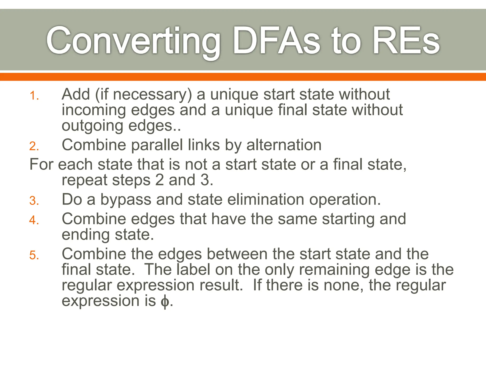 1. Add (if necessary) a unique start state without
incoming edges and a unique final state without
outgoing edges..
2. Combine parallel links by alternation
For each state that is not a start state or a final state,
repeat steps 2 and 3.
3. Do a bypass and state elimination operation.
4. Combine edges that have the same starting and
ending state.
5. Combine the edges between the start state and the
final state. The label on the only remaining edge is the
regular expression result. If there is none, the regular
expression is .
 