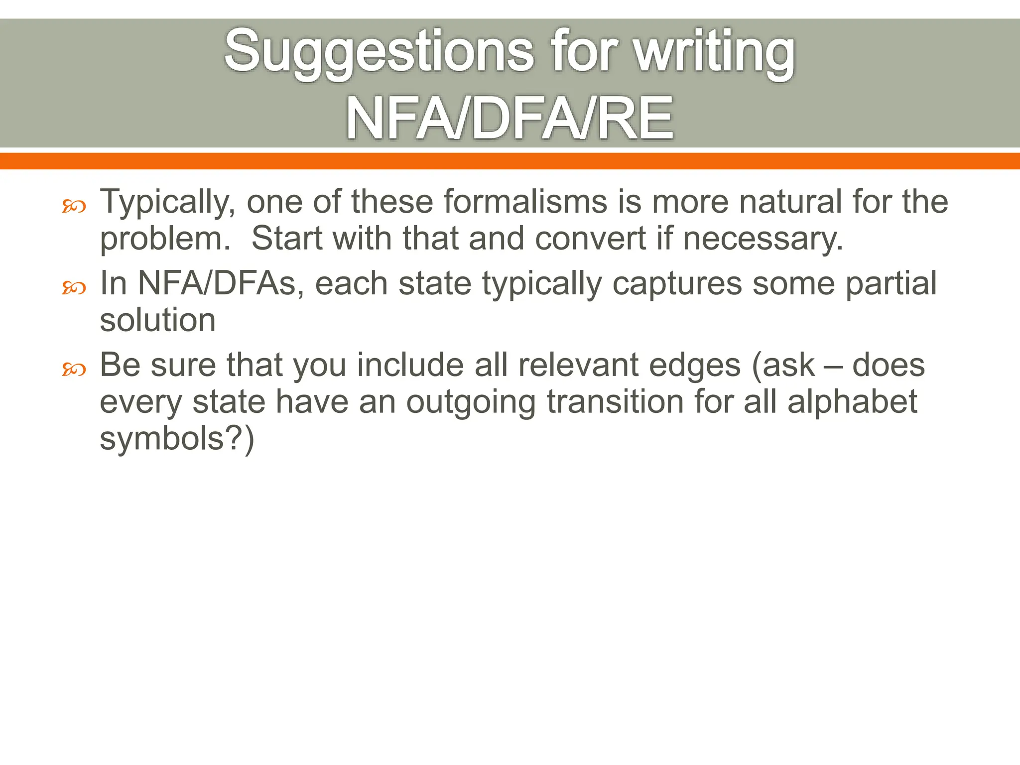  Typically, one of these formalisms is more natural for the
problem. Start with that and convert if necessary.
 In NFA/DFAs, each state typically captures some partial
solution
 Be sure that you include all relevant edges (ask – does
every state have an outgoing transition for all alphabet
symbols?)
 