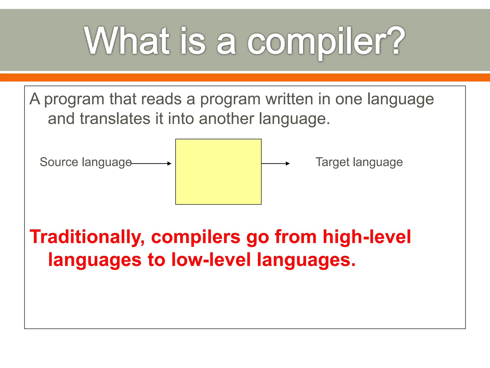 A program that reads a program written in one language
and translates it into another language.
Source language Target language
Traditionally, compilers go from high-level
languages to low-level languages.
 