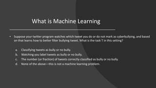 What is Machine Learning
• Suppose your twitter program watches which tweet you do or do not mark as cyberbullying, and based
on that learns how to better filter bullying tweet. What is the task T in this setting?
a. Classifying tweets as bully or no bully.
b. Watching you label tweets as bully or no bully.
c. The number (or fraction) of tweets correctly classified as bully or no bully.
d. None of the above—this is not a machine learning problem.
 