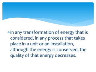 in any transformation of energy that is
considered, in any process that takes
place in a unit or an installation,
although the energy is conserved, the
quality of that energy decreases.
 