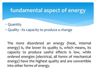  Quantity
 Quality - its capacity to produce a change
fundamental aspect of energy
The more disordered an energy (heat, internal
energy) is, the lower its quality is, which means, its
capacity to produce useful effects is low, while
ordered energies (electrical, all forms of mechanical
energy) have the highest quality and are convertible
into other forms of energy.
 