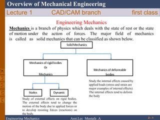 Overview of Mechanical Engineering
Lecture 1 CAD/CAM branch first class
2 - 1
Engineering Mechanics
Mechanics is a branch of physics which deals with the state of rest or the state
of motion under the action of forces. The major field of mechanics
is called as solid mechanics that can be classified as shown below.
Study of external effects on rigid bodies.
The external effects tend to change the
motion of the body due to applied forces or
to develop resisting forces (reactions) on
the body.
Study the internal effects caused by
applied loads (stress and strain are
major examples of internal effects).
The internal effects tend to deform
the body
Engineering Mechanics Asst.Lec Mustafa .A
 