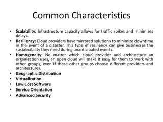 Common Characteristics
• Scalability: Infrastructure capacity allows for traffic spikes and minimizes
delays.
• Resiliency: Cloud providers have mirrored solutions to minimize downtime
in the event of a disaster. This type of resiliency can give businesses the
sustainability they need during unanticipated events.
• Homogeneity: No matter which cloud provider and architecture an
organization uses, an open cloud will make it easy for them to work with
other groups, even if those other groups choose different providers and
architectures.
• Geographic Distribution
• Virtualization
• Low Cost Software
• Service Orientation
• Advanced Security
 