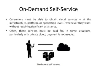 On-Demand Self-Service
• Consumers must be able to obtain cloud services – at the
infrastructure, platform, or application level – whenever they want,
without requiring significant assistance.
• Often, these services must be paid for. In some situations,
particularly with private cloud, payment is not needed.
 