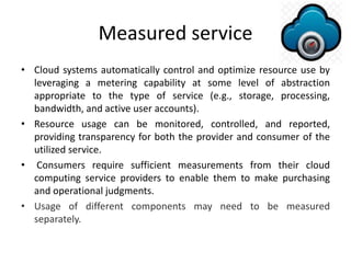 Measured service
• Cloud systems automatically control and optimize resource use by
leveraging a metering capability at some level of abstraction
appropriate to the type of service (e.g., storage, processing,
bandwidth, and active user accounts).
• Resource usage can be monitored, controlled, and reported,
providing transparency for both the provider and consumer of the
utilized service.
• Consumers require sufficient measurements from their cloud
computing service providers to enable them to make purchasing
and operational judgments.
• Usage of different components may need to be measured
separately.
 