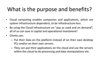 What is the purpose and benefits?
• Cloud computing enables companies and applications, which are
system infrastructure dependent, to be infrastructure-less.
• By using the Cloud infrastructure on “pay as used and on demand”,
all of us can save in capital and operational investment!
• Clients can:
– Put their data on the platform instead of on their own desktop
PCs and/or on their own servers.
– They can put their applications on the cloud and use the servers
within the cloud to do processing and data manipulations etc.
 