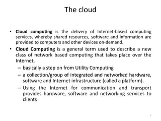 The cloud
• Cloud computing is the delivery of Internet-based computing
services, whereby shared resources, software and information are
provided to computers and other devices on-demand.
• Cloud Computing is a general term used to describe a new
class of network based computing that takes place over the
Internet,
– basically a step on from Utility Computing
– a collection/group of integrated and networked hardware,
software and Internet infrastructure (called a platform).
– Using the Internet for communication and transport
provides hardware, software and networking services to
clients
7
 
