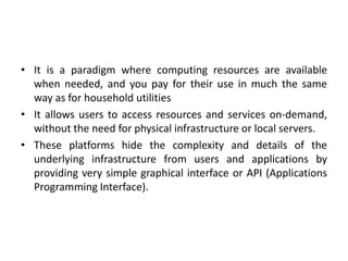 • It is a paradigm where computing resources are available
when needed, and you pay for their use in much the same
way as for household utilities
• It allows users to access resources and services on-demand,
without the need for physical infrastructure or local servers.
• These platforms hide the complexity and details of the
underlying infrastructure from users and applications by
providing very simple graphical interface or API (Applications
Programming Interface).
 