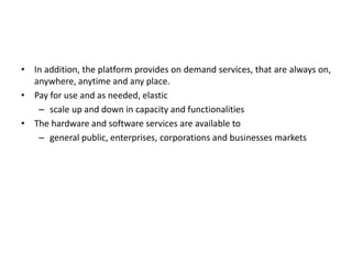 • In addition, the platform provides on demand services, that are always on,
anywhere, anytime and any place.
• Pay for use and as needed, elastic
– scale up and down in capacity and functionalities
• The hardware and software services are available to
– general public, enterprises, corporations and businesses markets
 
