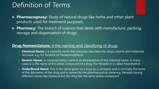 Definition of Terms
 Pharmacognosy: Study of natural drugs like herbs and other plant
products used for treatment purposes.
 Pharmacy: The branch of science that deals with manufacture, packing,
storage and dispensation of drugs
Drug Nomenclature: it the naming and classifying of drugs
 Chemical Name is a scientific name that precisely describes the drug’s atomic and molecular
structure. e.g. for Panadol its Paraaminophenol
 Generic Name: or nonproprietary, name is an abbreviation of the chemical name. in many
cases it is the name of the active compound of a drug. For Panadol it is called Paracetamol
 Trade/Brand Name: This is the name given to a drug by a company and is normally the name
of the discoverer of the drug and is named by the pharmaceutical name e.g. Panadol having
different names like Dawanol but the drug has the same active compound
 