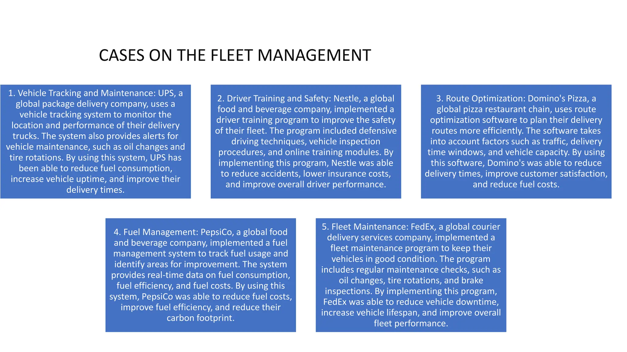 1. Vehicle Tracking and Maintenance: UPS, a
global package delivery company, uses a
vehicle tracking system to monitor the
location and performance of their delivery
trucks. The system also provides alerts for
vehicle maintenance, such as oil changes and
tire rotations. By using this system, UPS has
been able to reduce fuel consumption,
increase vehicle uptime, and improve their
delivery times.
2. Driver Training and Safety: Nestle, a global
food and beverage company, implemented a
driver training program to improve the safety
of their fleet. The program included defensive
driving techniques, vehicle inspection
procedures, and online training modules. By
implementing this program, Nestle was able
to reduce accidents, lower insurance costs,
and improve overall driver performance.
3. Route Optimization: Domino's Pizza, a
global pizza restaurant chain, uses route
optimization software to plan their delivery
routes more efficiently. The software takes
into account factors such as traffic, delivery
time windows, and vehicle capacity. By using
this software, Domino's was able to reduce
delivery times, improve customer satisfaction,
and reduce fuel costs.
4. Fuel Management: PepsiCo, a global food
and beverage company, implemented a fuel
management system to track fuel usage and
identify areas for improvement. The system
provides real-time data on fuel consumption,
fuel efficiency, and fuel costs. By using this
system, PepsiCo was able to reduce fuel costs,
improve fuel efficiency, and reduce their
carbon footprint.
5. Fleet Maintenance: FedEx, a global courier
delivery services company, implemented a
fleet maintenance program to keep their
vehicles in good condition. The program
includes regular maintenance checks, such as
oil changes, tire rotations, and brake
inspections. By implementing this program,
FedEx was able to reduce vehicle downtime,
increase vehicle lifespan, and improve overall
fleet performance.
CASES ON THE FLEET MANAGEMENT
 