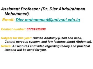 Assistant Professor (Dr. Dler Abdulrahman
Mohammed).
Email: Dler.muhammad@univsul.edu.iq
Contact number: 07701530098
Subject for this year: Human Anatomy (Head and neck,
Central nervous system, and few lectures about Abdomen).
Notice: All lectures and video regarding theory and practical
lessons will be send for you.
 