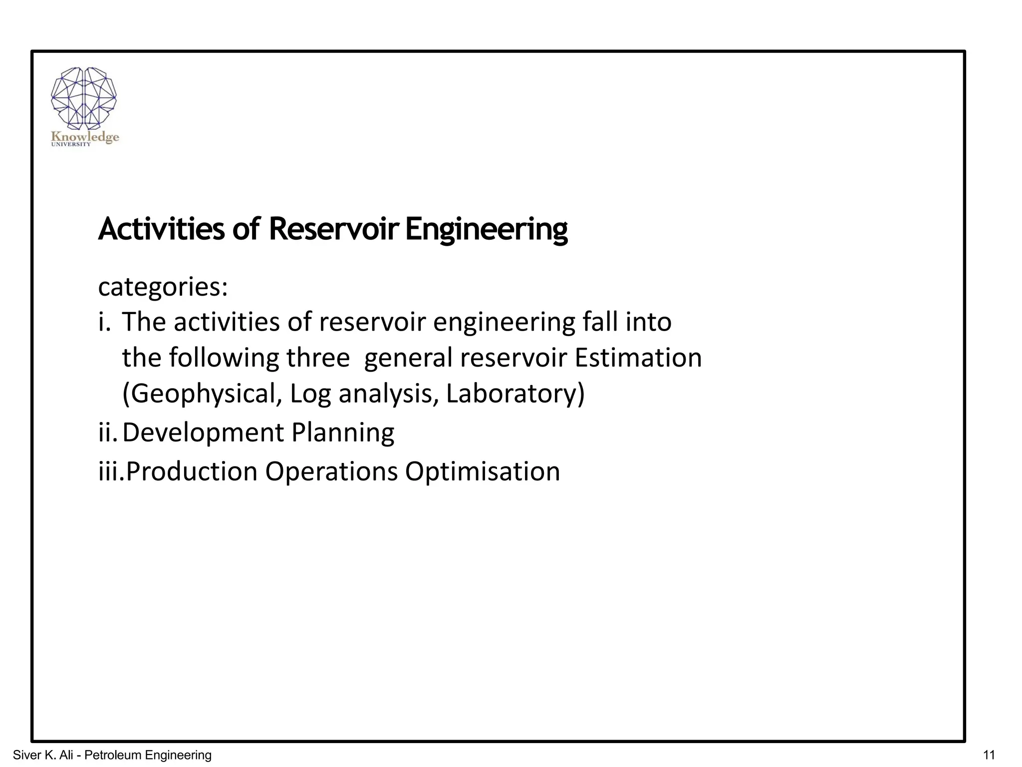 Activities of ReservoirEngineering
categories:
i. The activities of reservoir engineering fall into
the following three general reservoir Estimation
(Geophysical, Log analysis, Laboratory)
ii.Development Planning
iii.Production Operations Optimisation
11
Siver K. Ali - Petroleum Engineering
 