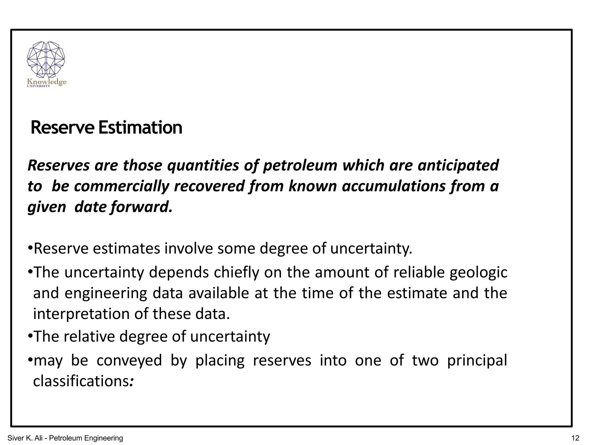 Reserves are those quantities of petroleum which are anticipated
to be commercially recovered from known accumulations from a
given date forward.
•Reserve estimates involve some degree of uncertainty.
•The uncertainty depends chiefly on the amount of reliable geologic
and engineering data available at the time of the estimate and the
interpretation of these data.
•The relative degree of uncertainty
•may be conveyed by placing reserves into one of two principal
classifications:
Reserve Estimation
12
Siver K. Ali - Petroleum Engineering
 