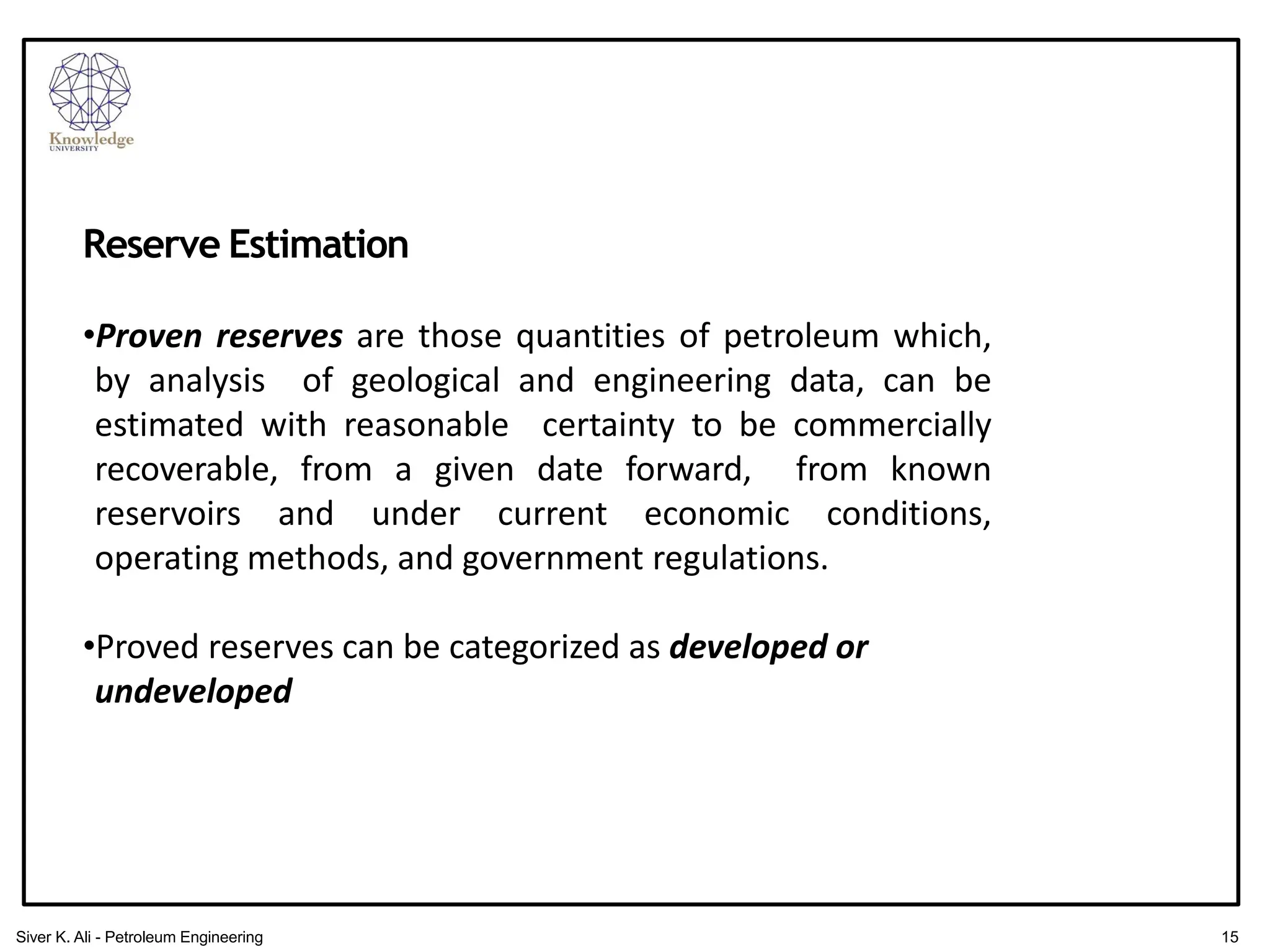 Reserve Estimation
•Proven reserves are those quantities of petroleum which,
by analysis of geological and engineering data, can be
estimated with reasonable certainty to be commercially
recoverable, from a given date forward, from known
reservoirs and under current economic conditions,
operating methods, and government regulations.
•Proved reserves can be categorized as developed or
undeveloped
15
Siver K. Ali - Petroleum Engineering
 