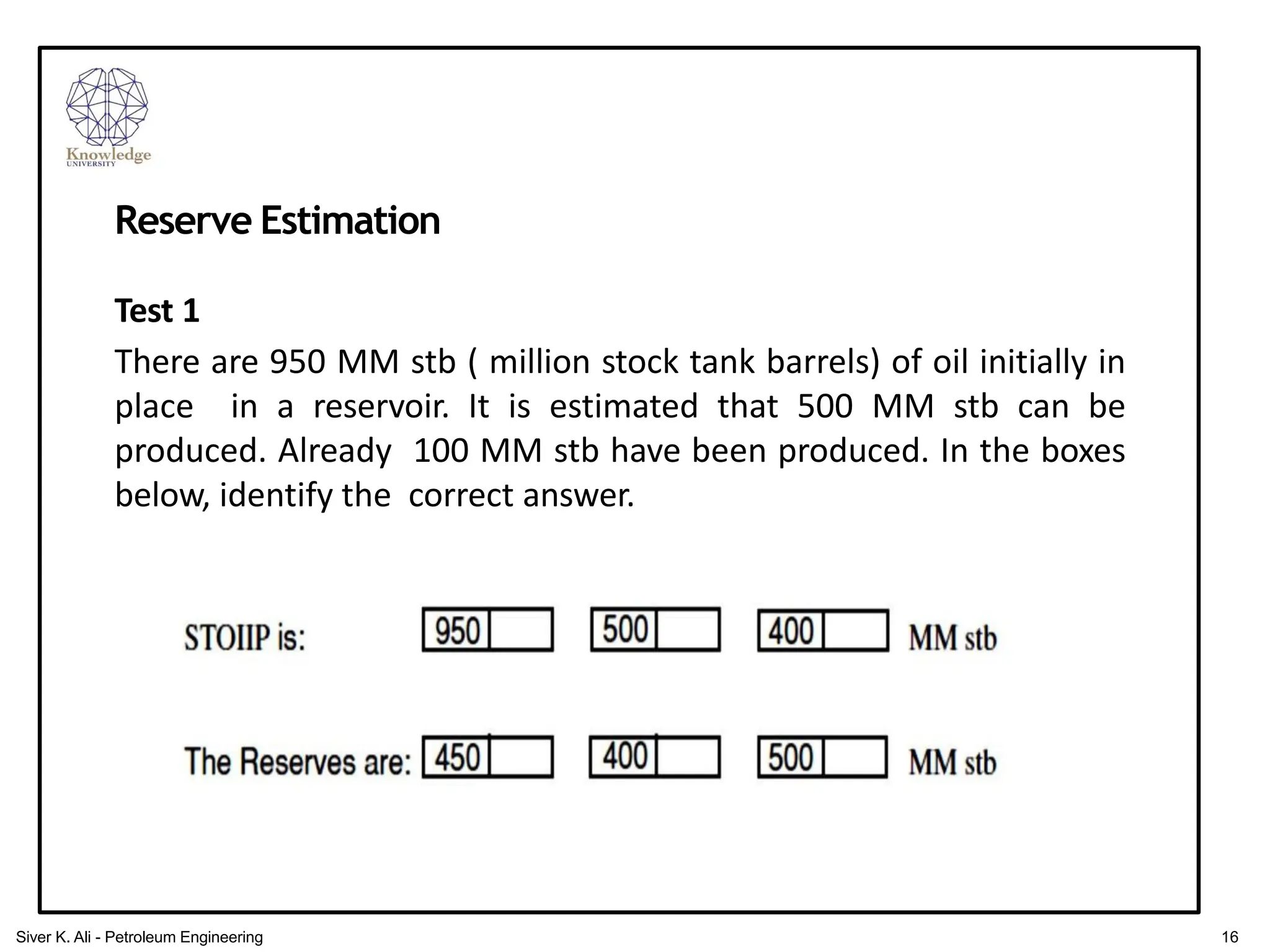 Reserve Estimation
Test 1
There are 950 MM stb ( million stock tank barrels) of oil initially in
place in a reservoir. It is estimated that 500 MM stb can be
produced. Already 100 MM stb have been produced. In the boxes
below, identify the correct answer.
16
Siver K. Ali - Petroleum Engineering
 