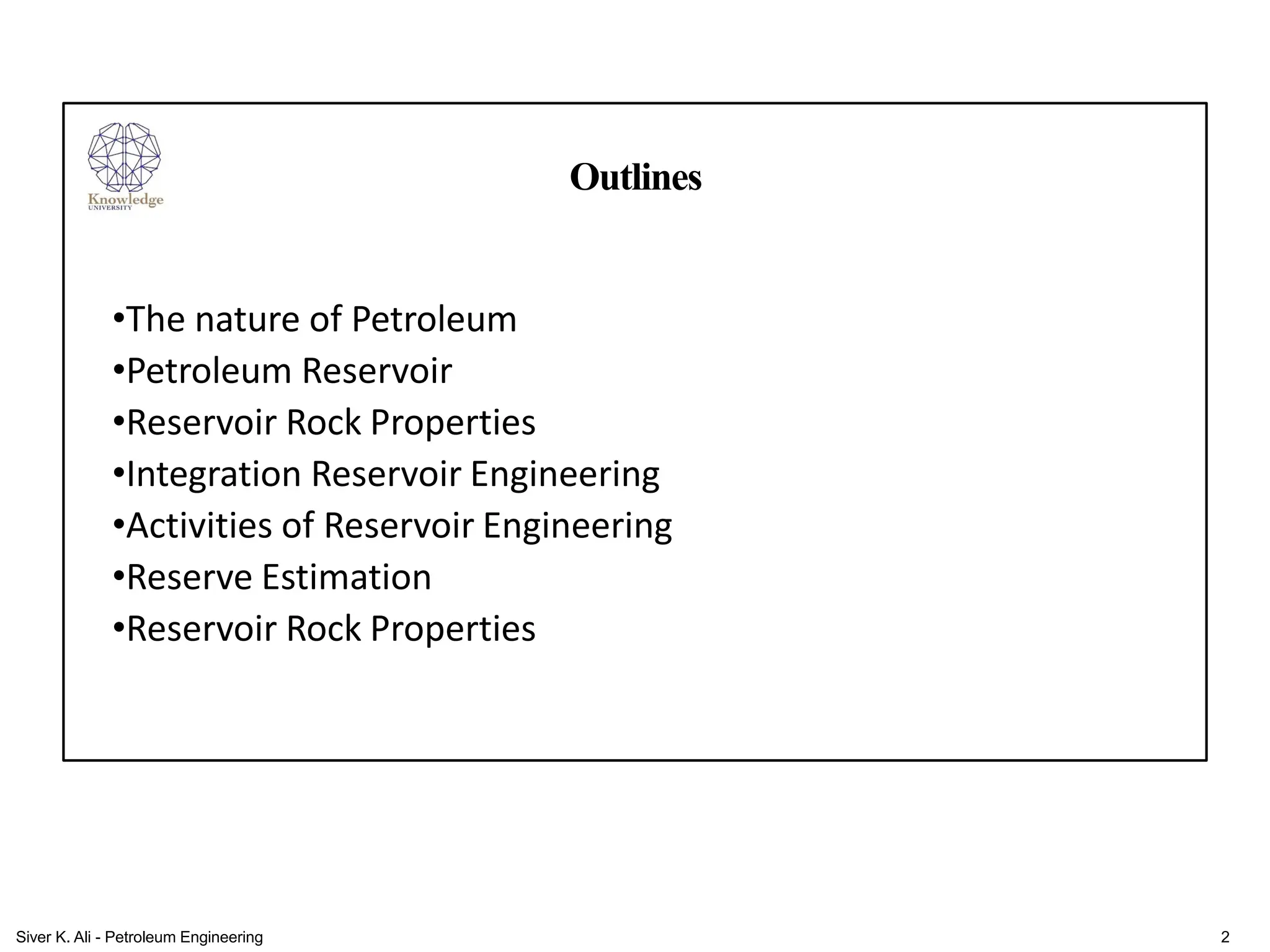 Outlines
•The nature of Petroleum
•Petroleum Reservoir
•Reservoir Rock Properties
•Integration Reservoir Engineering
•Activities of Reservoir Engineering
•Reserve Estimation
•Reservoir Rock Properties
2
Siver K. Ali - Petroleum Engineering
 