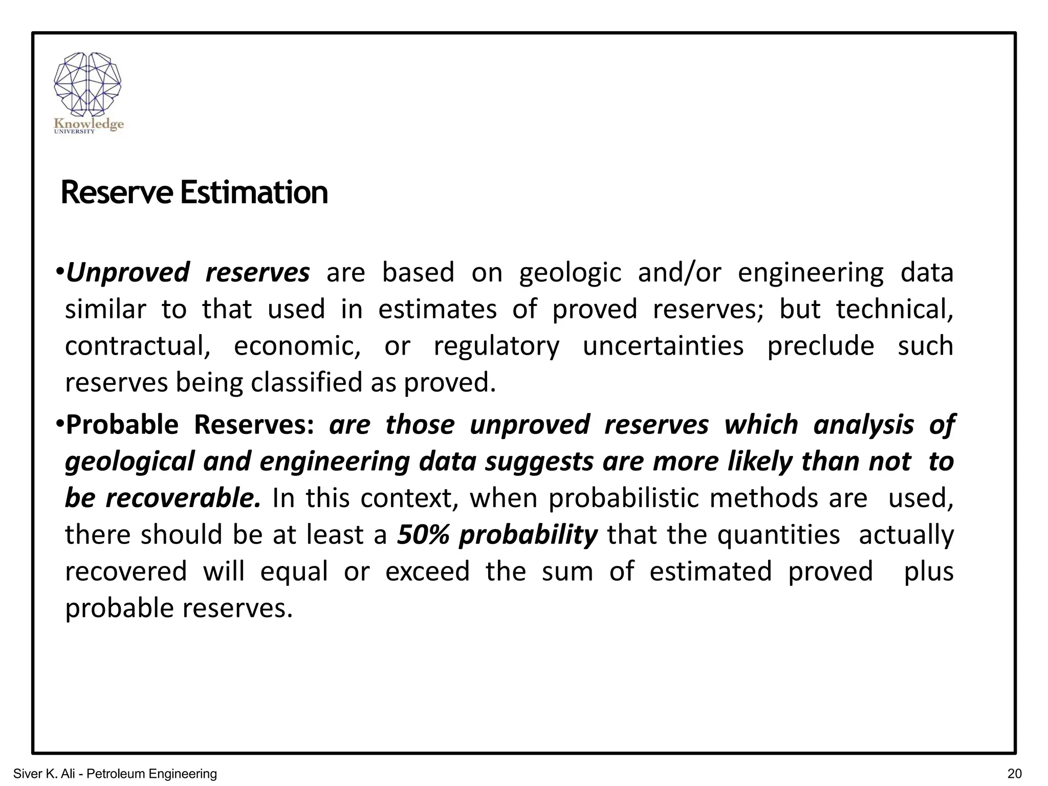 •Unproved reserves are based on geologic and/or engineering data
similar to that used in estimates of proved reserves; but technical,
contractual, economic, or regulatory uncertainties preclude such
reserves being classified as proved.
•Probable Reserves: are those unproved reserves which analysis of
geological and engineering data suggests are more likely than not to
be recoverable. In this context, when probabilistic methods are used,
there should be at least a 50% probability that the quantities actually
recovered will equal or exceed the sum of estimated proved plus
probable reserves.
Reserve Estimation
20
Siver K. Ali - Petroleum Engineering
 