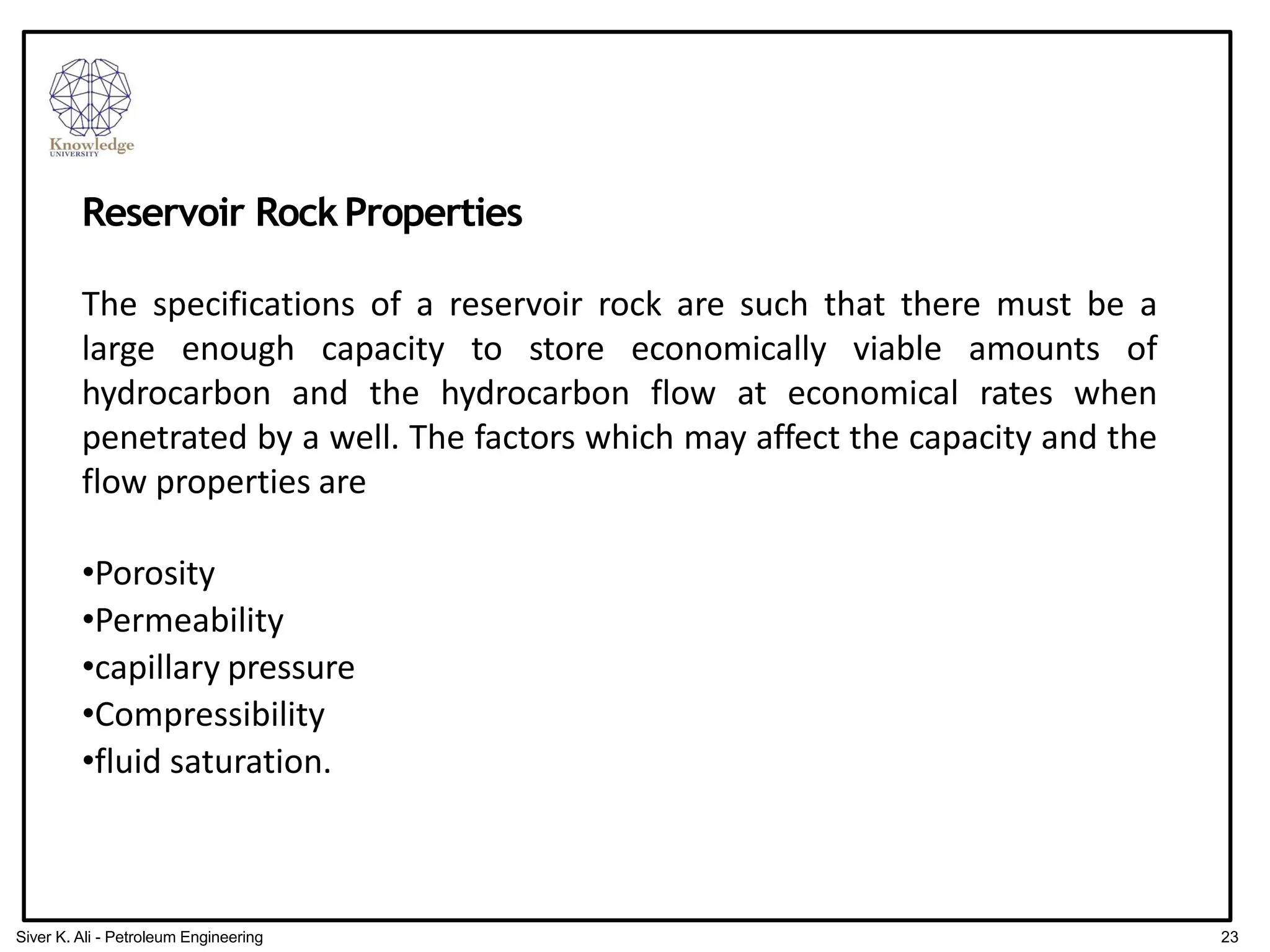 Reservoir RockProperties
The specifications of a reservoir rock are such that there must be a
large enough capacity to store economically viable amounts of
hydrocarbon and the hydrocarbon flow at economical rates when
penetrated by a well. The factors which may affect the capacity and the
flow properties are
•Porosity
•Permeability
•capillary pressure
•Compressibility
•fluid saturation.
23
Siver K. Ali - Petroleum Engineering
 