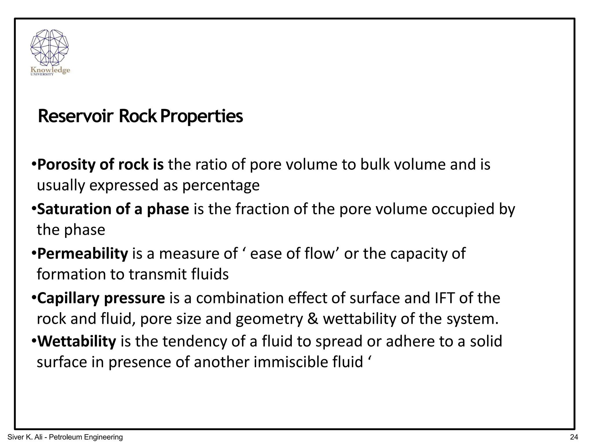 •Porosity of rock is the ratio of pore volume to bulk volume and is
usually expressed as percentage
•Saturation of a phase is the fraction of the pore volume occupied by
the phase
•Permeability is a measure of ‘ ease of flow’ or the capacity of
formation to transmit fluids
•Capillary pressure is a combination effect of surface and IFT of the
rock and fluid, pore size and geometry & wettability of the system.
•Wettability is the tendency of a fluid to spread or adhere to a solid
surface in presence of another immiscible fluid ‘
Reservoir RockProperties
24
Siver K. Ali - Petroleum Engineering
 