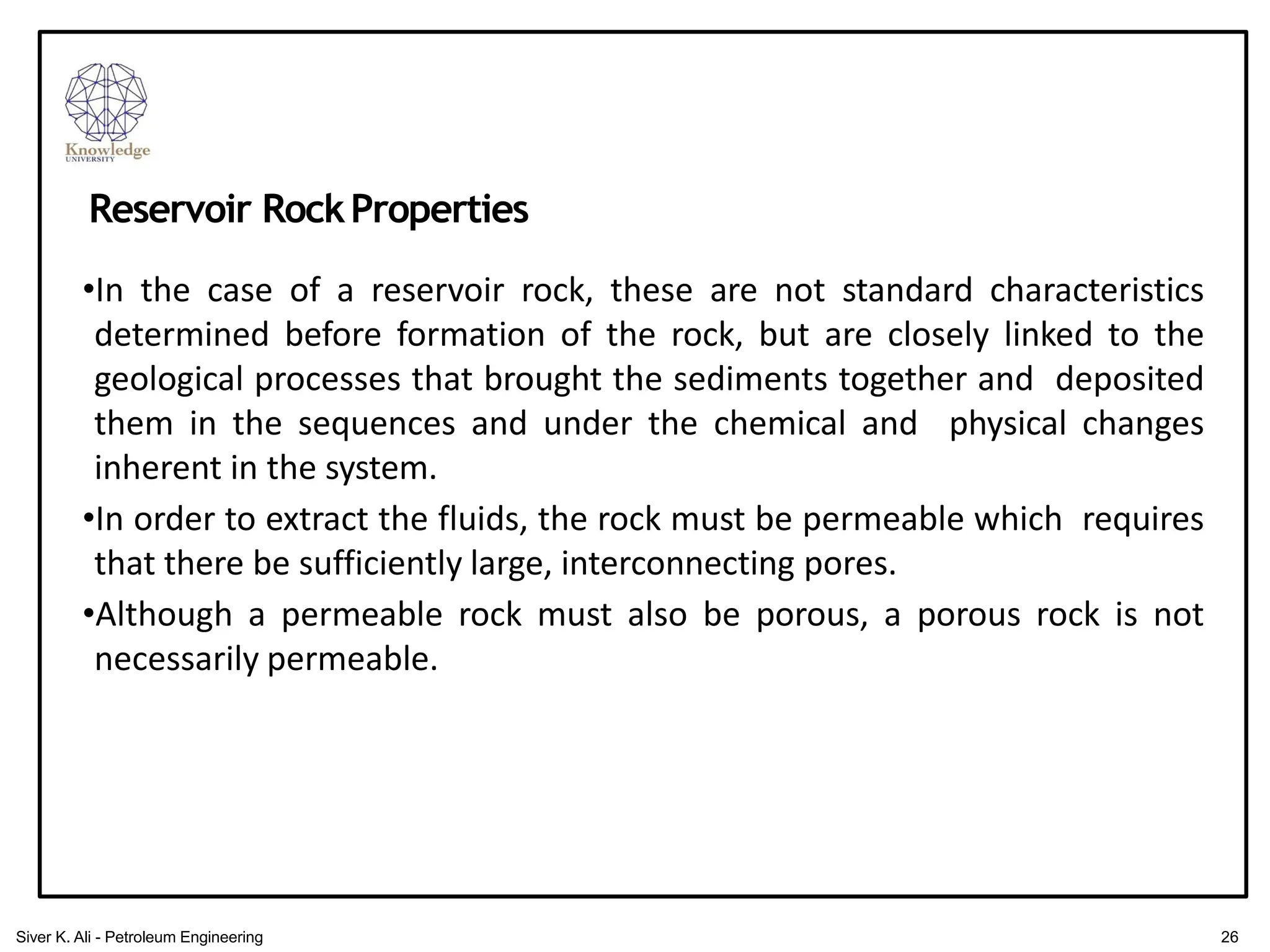 •In the case of a reservoir rock, these are not standard characteristics
determined before formation of the rock, but are closely linked to the
geological processes that brought the sediments together and deposited
them in the sequences and under the chemical and physical changes
inherent in the system.
•In order to extract the fluids, the rock must be permeable which requires
that there be sufficiently large, interconnecting pores.
•Although a permeable rock must also be porous, a porous rock is not
necessarily permeable.
Reservoir RockProperties
26
Siver K. Ali - Petroleum Engineering
 