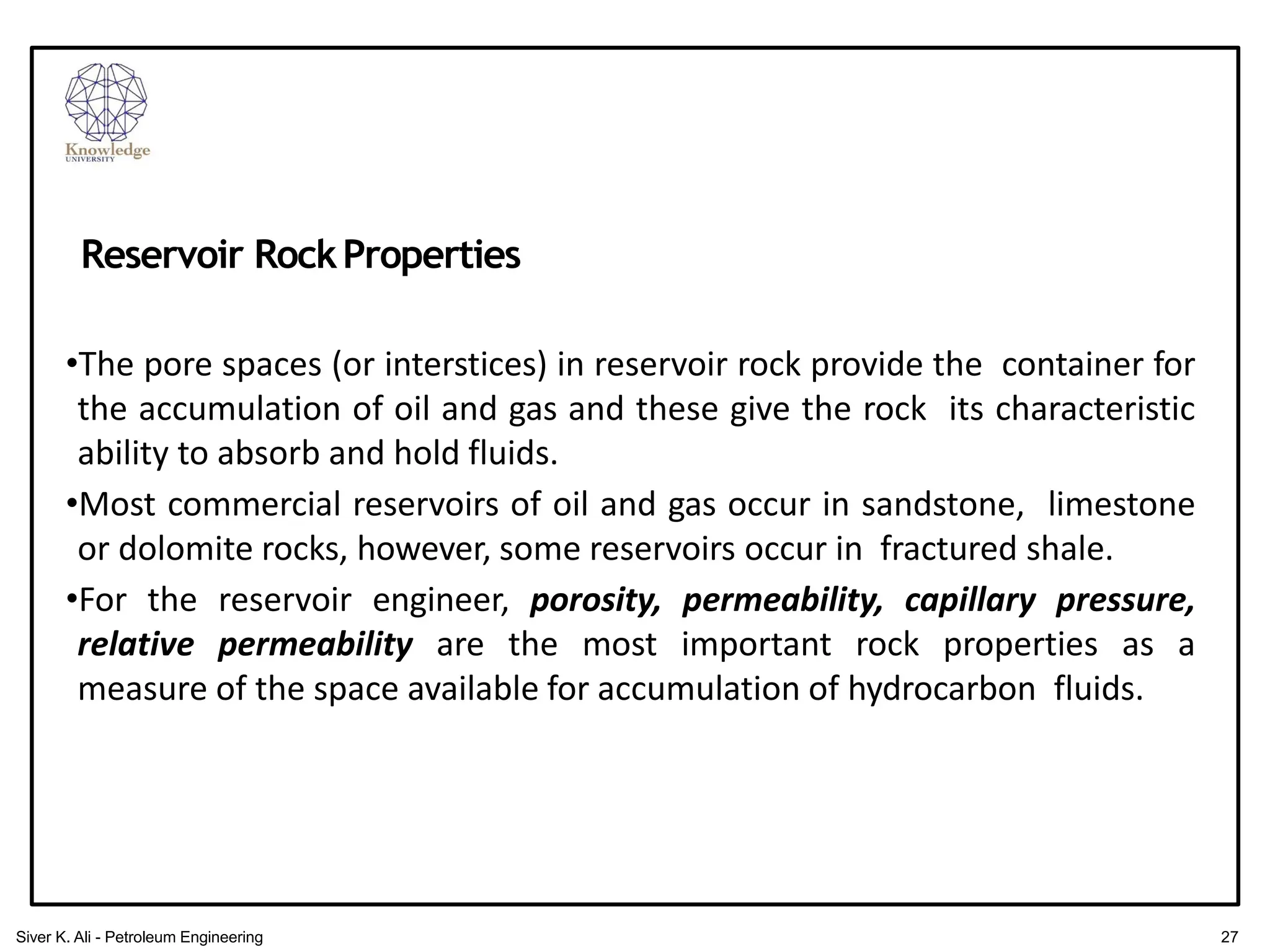 •The pore spaces (or interstices) in reservoir rock provide the container for
the accumulation of oil and gas and these give the rock its characteristic
ability to absorb and hold fluids.
•Most commercial reservoirs of oil and gas occur in sandstone, limestone
or dolomite rocks, however, some reservoirs occur in fractured shale.
•For the reservoir engineer, porosity, permeability, capillary pressure,
relative permeability are the most important rock properties as a
measure of the space available for accumulation of hydrocarbon fluids.
Reservoir RockProperties
27
Siver K. Ali - Petroleum Engineering
 
