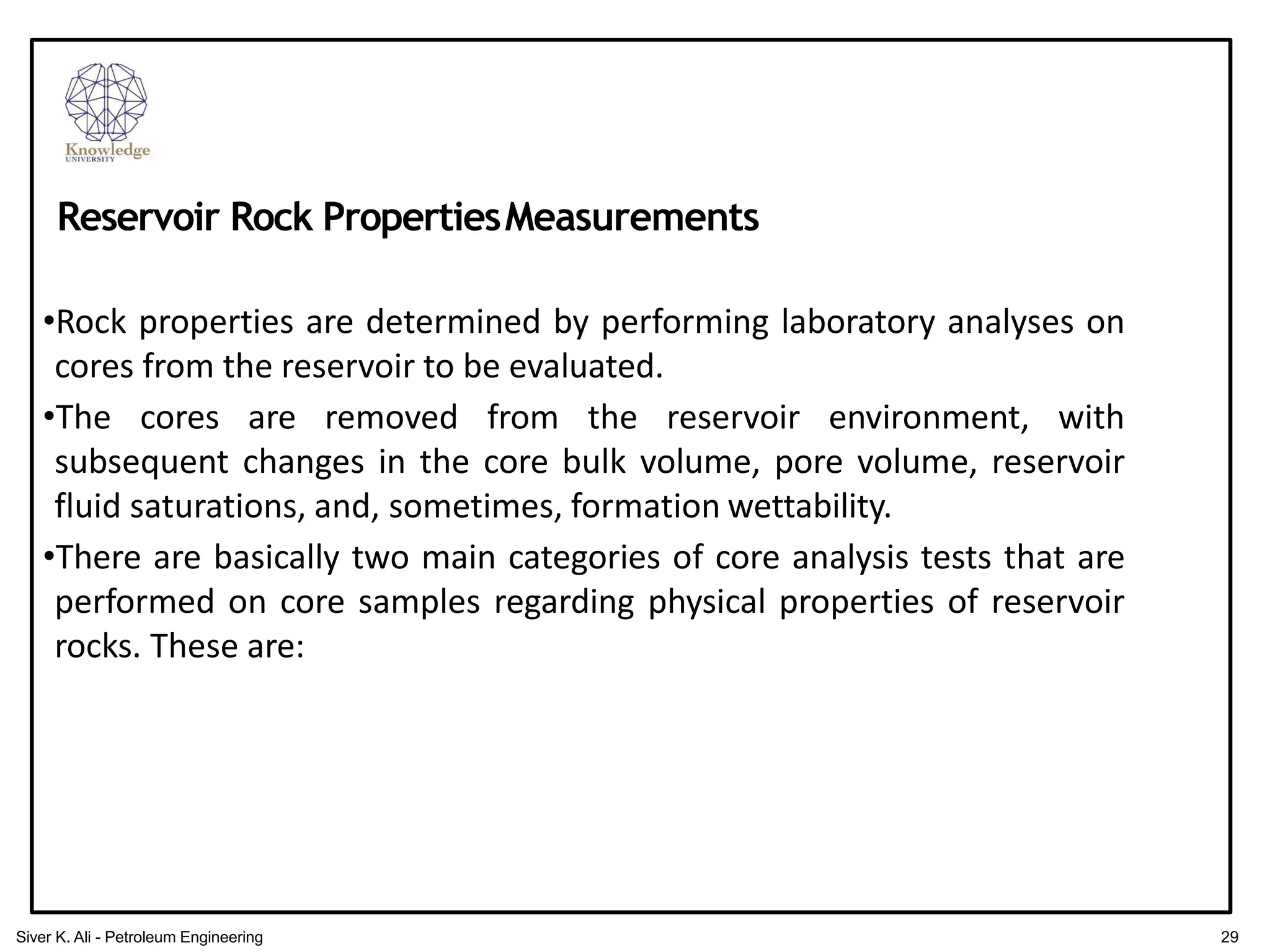 •Rock properties are determined by performing laboratory analyses on
cores from the reservoir to be evaluated.
•The cores are removed from the reservoir environment, with
subsequent changes in the core bulk volume, pore volume, reservoir
fluid saturations, and, sometimes, formation wettability.
•There are basically two main categories of core analysis tests that are
performed on core samples regarding physical properties of reservoir
rocks. These are:
Reservoir Rock PropertiesMeasurements
29
Siver K. Ali - Petroleum Engineering
 